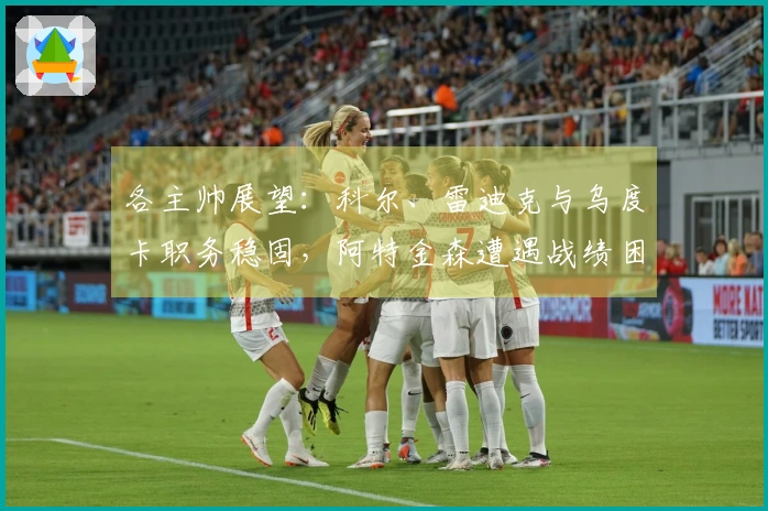 各主帅展望：科尔、雷迪克与乌度卡职务稳固，阿特金森遭遇战绩困境