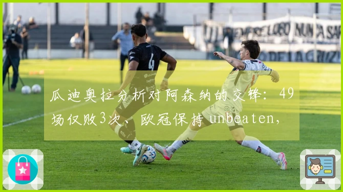 瓜迪奥拉分析对阿森纳的交锋：49场仅败3次、欧冠保持 unbeaten，未来几周两次激烈较量