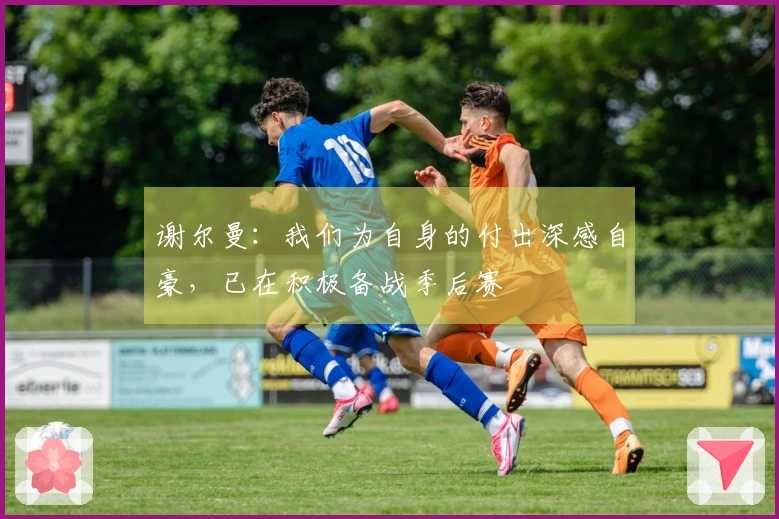 谢尔曼：我们为自身的付出深感自豪，已在积极备战季后赛