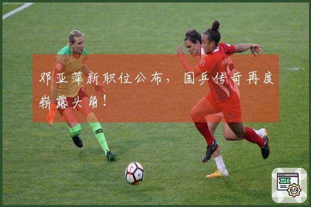 邓亚萍新职位公布，国乒传奇再度崭露头角！