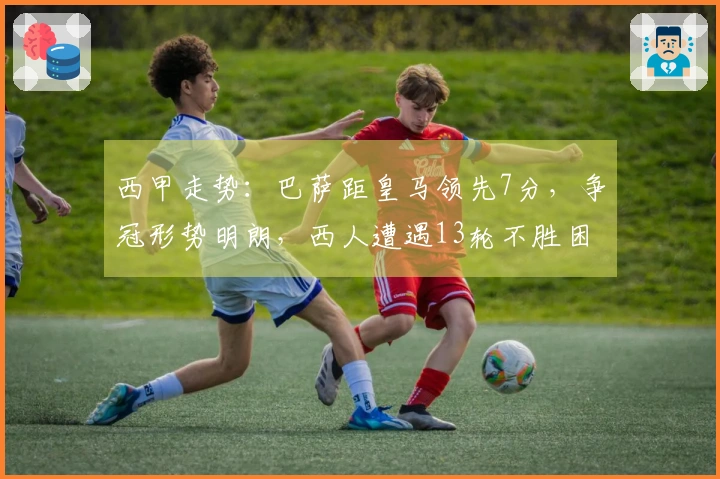 西甲走势：巴萨距皇马领先7分，争冠形势明朗，西人遭遇13轮不胜困境
