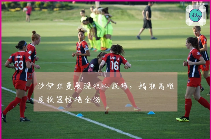 沙伊尔曼展现核心技巧，精准高难度投篮惊艳全场