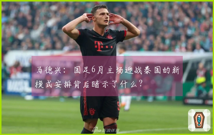 马德兴:国足6月主场迎战泰国的新模式安排背后暗示了什么?