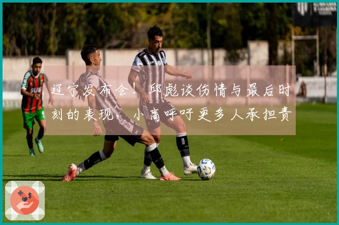 辽宁发布会！邱彪谈伤情与最后时刻的表现，小高呼吁更多人承担责任