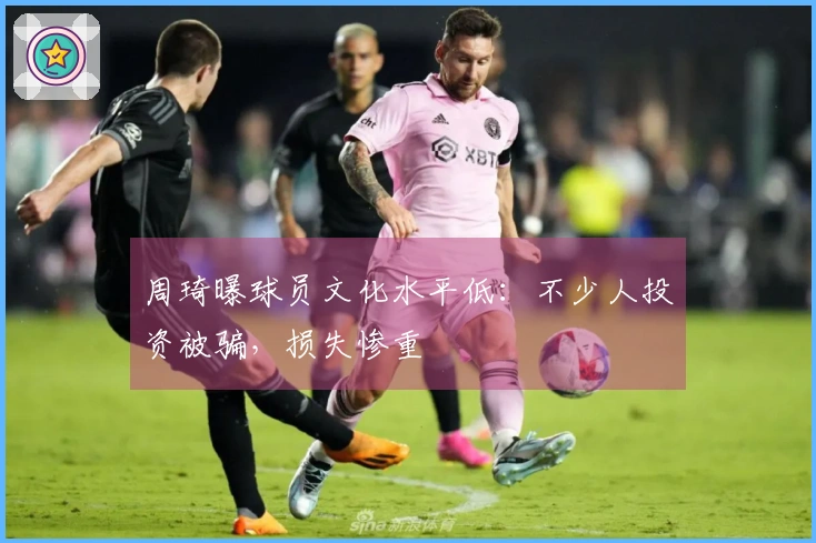 周琦曝球员文化水平低：不少人投资被骗，损失惨重