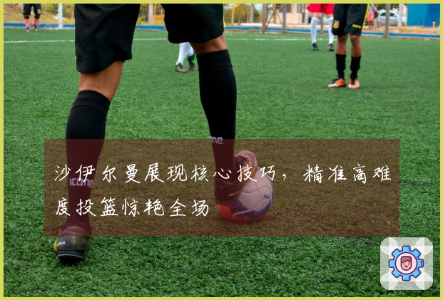 沙伊尔曼展现核心技巧，精准高难度投篮惊艳全场