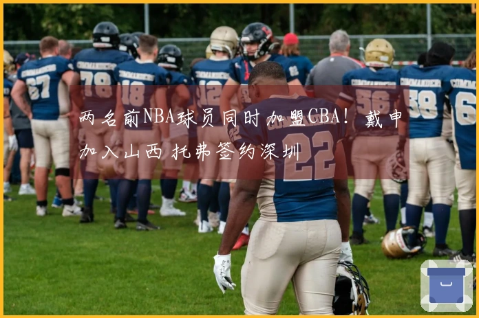 两名前NBA球员同时加盟CBA！戴申加入山西 托弗签约深圳