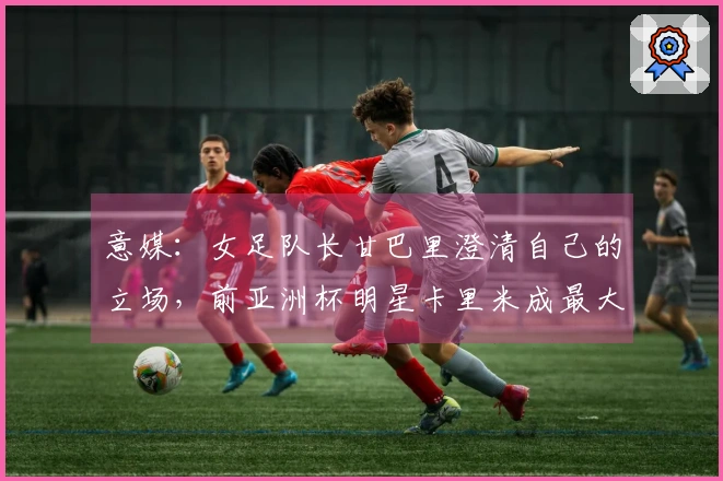 意媒：女足队长甘巴里澄清自己的立场，前亚洲杯明星卡里米成最大叛徒