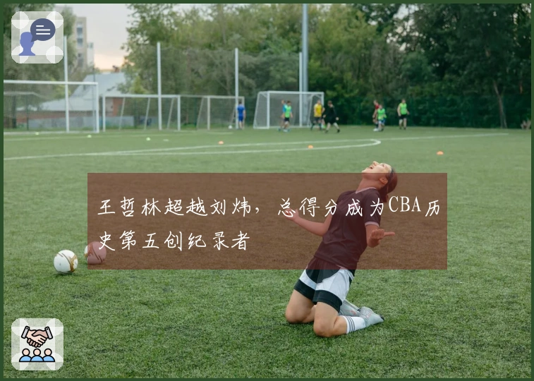 王哲林超越刘炜，总得分成为CBA历史第五创纪录者