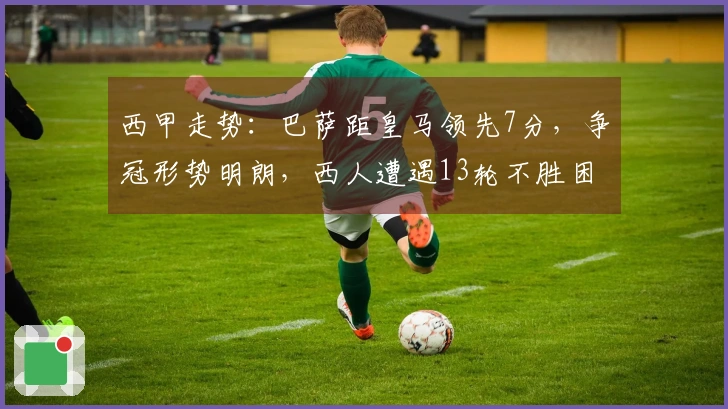 西甲走势：巴萨距皇马领先7分，争冠形势明朗，西人遭遇13轮不胜困境