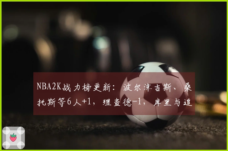 NBA2K战力榜更新:波尔津吉斯、桑托斯等6人+1,理查德-1,库里与追梦保持不变