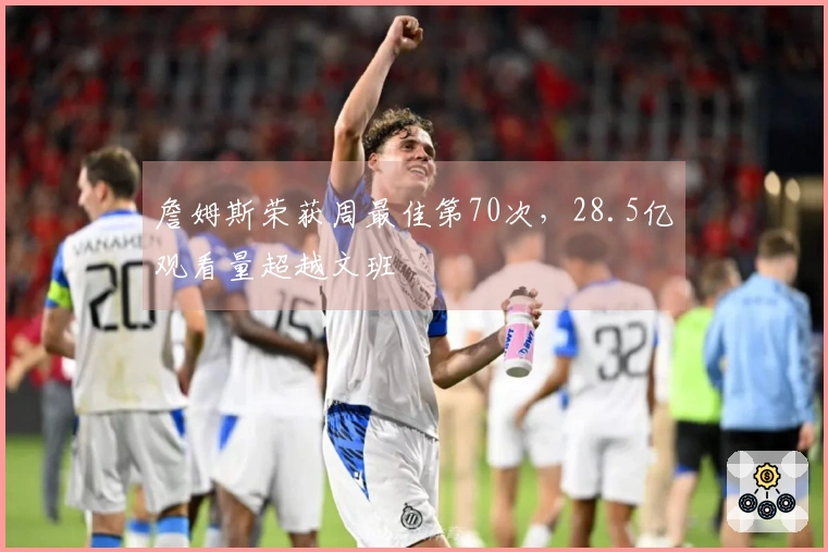 詹姆斯荣获周最佳第70次，28.5亿观看量超越文班