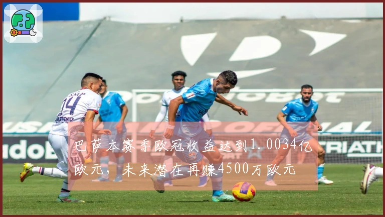 巴萨本赛季欧冠收益达到1.0034亿欧元，未来潜在再赚4500万欧元