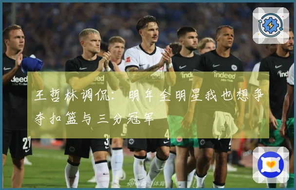 王哲林调侃：明年全明星我也想争夺扣篮与三分冠军