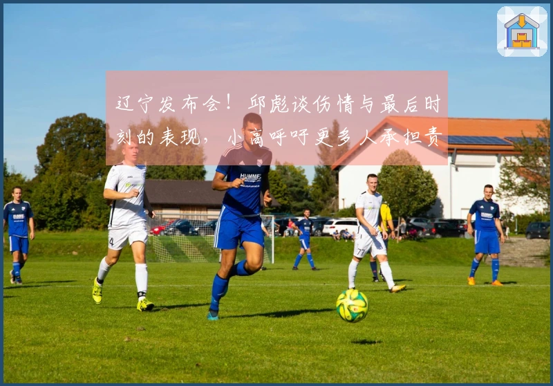 辽宁发布会！邱彪谈伤情与最后时刻的表现，小高呼吁更多人承担责任