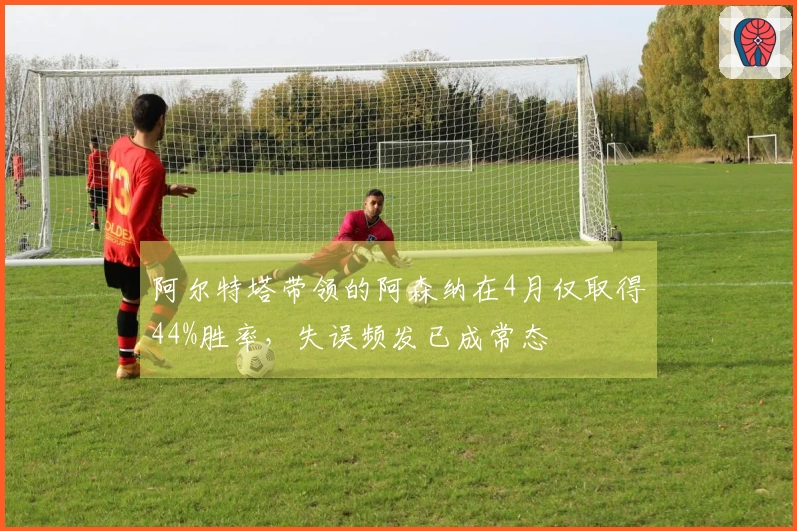 阿尔特塔带领的阿森纳在4月仅取得44%胜率，失误频发已成常态